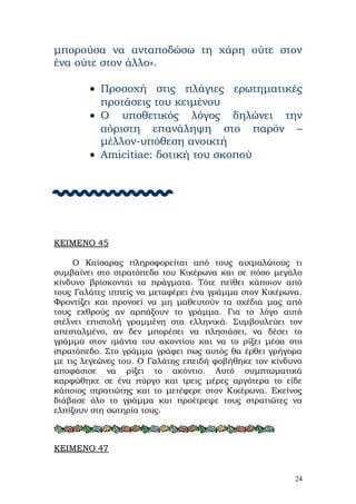 μπορούσα να ανταποδώσω τη χάρη ούτε στον
ένα ούτε στον άλλο».

        • Προσοχή στις πλάγιες ερωτηματικές
          προτάσεις του κειμένου
        • Ο υποθετικός λόγος δηλώνει την
          αόριστη επανάληψη στο παρόν –
          μέλλον-υπόθεση ανοικτή
        • Amicitiae: δοτική του σκοπού






ΚΕΙΜΕΝΟ 45

     Ο Καίσαρας πληροφορείται από τους αιχμαλώτους τι
συμβαίνει στο στρατόπεδο του Κικέρωνα και σε πόσο μεγάλο
κίνδυνο βρίσκονται τα πράγματα. Τότε πείθει κάποιον από
τους Γαλάτες ιππείς να μεταφέρει ένα γράμμα στον Κικέρωνα.
Φροντίζει και προνοεί να μη μαθευτούν τα σχέδια μας από
τους εχθρούς αν αρπάξουν το γράμμα. Για το λόγο αυτό
στέλνει επιστολή γραμμένη στα ελληνικά. Συμβουλεύει τον
απεσταλμένο, αν δεν μπορέσει να πλησιάσει, να δέσει το
γράμμα στον ιμάντα του ακοντίου και να το ρίξει μέσα στο
στρατόπεδο. Στο γράμμα γράφει πως αυτός θα έρθει γρήγορα
με τις λεγεώνες του. Ο Γαλάτης επειδή φοβήθηκε τον κίνδυνο
αποφάσισε να ρίξει το ακόντιο. Αυτό συμπτωματικά
καρφώθηκε σε ένα πύργο και τρεις μέρες αργότερα το είδε
κάποιος στρατιώτης και το μετέφερε στον Κικέρωνα. Εκείνος
διάβασε όλο το γράμμα και προέτρεψε τους στρατιώτες να
ελπίζουν στη σωτηρία τους.



ΚΕΙΜΕΝΟ 47


                                                        24
 