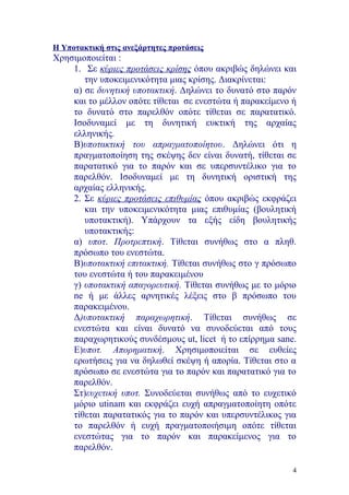 Η Υποτακτική στις ανεξάρτητες προτάσεις
Χρησιμοποιείται :
    1. Σε κύριες προτάσεις κρίσης όπου ακριβώς δηλώνει και
       την υποκειμενικότητα μιας κρίσης. Διακρίνεται:
    α) σε δυνητική υποτακτική. Δηλώνει το δυνατό στο παρόν
    και το μέλλον οπότε τίθεται σε ενεστώτα ή παρακείμενο ή
    το δυνατό στο παρελθόν οπότε τίθεται σε παρατατικό.
    Ισοδυναμεί με τη δυνητική ευκτική της αρχαίας
    ελληνικής.
    Β)υποτακτική του απραγματοποίητου. Δηλώνει ότι η
    πραγματοποίηση της σκέψης δεν είναι δυνατή, τίθεται σε
    παρατατικό για το παρόν και σε υπερσυντέλικο για το
    παρελθόν. Ισοδυναμεί με τη δυνητική οριστική της
    αρχαίας ελληνικής.
    2. Σε κύριες προτάσεις επιθυμίας όπου ακριβώς εκφράζει
       και την υποκειμενικότητα μιας επιθυμίας (βουλητική
       υποτακτική). Υπάρχουν τα εξής είδη βουλητικής
       υποτακτικής:
    α) υποτ. Προτρεπτική. Τίθεται συνήθως στο α πληθ.
    πρόσωπο του ενεστώτα.
    Β)υποτακτική επιτακτική. Τίθεται συνήθως στο γ πρόσωπο
    του ενεστώτα ή του παρακειμένου
    γ) υποτακτική απαγορευτική. Τίθεται συνήθως με το μόριο
    ne ή με άλλες αρνητικές λέξεις στο β πρόσωπο του
    παρακειμένου.
    Δ)υποτακτική παραχωρητική. Τίθεται συνήθως σε
    ενεστώτα και είναι δυνατό να συνοδεύεται από τους
    παραχωρητικούς συνδέσμους ut, licet ή το επίρρημα sane.
    Ε)υποτ. Απορηματική. Χρησιμοποιείται σε ευθείες
    ερωτήσεις για να δηλωθεί σκέψη ή απορία. Τίθεται στο α
    πρόσωπο σε ενεστώτα για το παρόν και παρατατικό για το
    παρελθόν.
    Στ)ευχετική υποτ. Συνοδεύεται συνήθως από το ευχετικό
    μόριο utinam και εκφράζει ευχή απραγματοποίητη οπότε
    τίθεται παρατατικός για το παρόν και υπερσυντέλικος για
    το παρελθόν ή ευχή πραγματοποιήσιμη οπότε τίθεται
    ενεστώτας για το παρόν και παρακείμενος για το
    παρελθόν.

                                                          4
 
