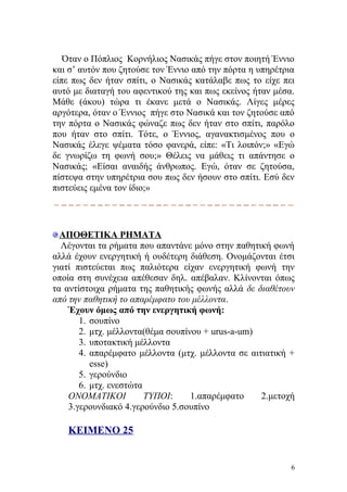 Όταν ο Πόπλιος Κορνήλιος Νασικάς πήγε στον ποιητή Έννιο
και σ’ αυτόν που ζητούσε τον Έννιο από την πόρτα η υπηρέτρια
είπε πως δεν ήταν σπίτι, ο Νασικάς κατάλαβε πως το είχε πει
αυτό με διαταγή του αφεντικού της και πως εκείνος ήταν μέσα.
Μάθε (άκου) τώρα τι έκανε μετά ο Νασικάς. Λίγες μέρες
αργότερα, όταν ο Έννιος πήγε στο Νασικά και τον ζητούσε από
την πόρτα ο Νασικάς φώναζε πως δεν ήταν στο σπίτι, παρόλο
που ήταν στο σπίτι. Τότε, ο Έννιος, αγανακτισμένος που ο
Νασικάς έλεγε ψέματα τόσο φανερά, είπε: «Τι λοιπόν;» «Εγώ
δε γνωρίζω τη φωνή σου;» Θέλεις να μάθεις τι απάντησε ο
Νασικάς; «Είσαι αναιδής άνθρωπος. Εγώ, όταν σε ζητούσα,
πίστεψα στην υπηρέτρια σου πως δεν ήσουν στο σπίτι. Εσύ δεν
πιστεύεις εμένα τον ίδιο;»




  ΑΠΟΘΕΤΙΚΑ ΡΗΜΑΤΑ
  Λέγονται τα ρήματα που απαντάνε μόνο στην παθητική φωνή
αλλά έχουν ενεργητική ή ουδέτερη διάθεση. Ονομάζονται έτσι
γιατί πιστεύεται πως παλιότερα είχαν ενεργητική φωνή την
οποία στη συνέχεια απέθεσαν δηλ. απέβαλαν. Κλίνονται όπως
τα αντίστοιχα ρήματα της παθητικής φωνής αλλά δε διαθέτουν
από την παθητική το απαρέμφατο του μέλλοντα.
    Έχουν όμως από την ενεργητική φωνή:
       1. σουπίνο
       2. μτχ. μέλλοντα(θέμα σουπίνου + urus-a-um)
       3. υποτακτική μέλλοντα
       4. απαρέμφατο μέλλοντα (μτχ. μέλλοντα σε αιτιατική +
          esse)
       5. γερούνδιο
       6. μτχ. ενεστώτα
    ΟΝΟΜΑΤΙΚΟΙ          ΤΥΠΟΙ:     1.απαρέμφατο    2.μετοχή
    3.γερουνδιακό 4.γερούνδιο 5.σουπίνο

   ΚΕΙΜΕΝΟ 25


                                                           6
 