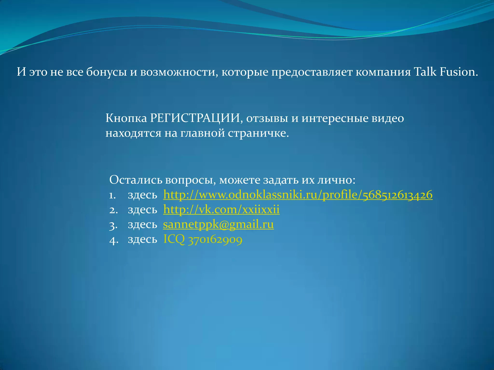 И это не все бонусы и возможности, которые предоставляет компания Talk Fusion.


              Кнопка РЕГИСТРАЦИИ, отзывы и интересные видео
              находятся на главной страничке.


               Остались вопросы, можете задать их лично:
               1. здесь http://www.odnoklassniki.ru/profile/568512613426
               2. здесь http://vk.com/xxiixxii
               3. здесь sannetppk@gmail.ru
               4. здесь ICQ 370162909
 