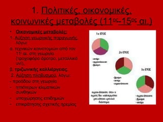 1. Πολιτικές, οικονομικές,
κοινωνικές μεταβολές (11ος-15ος αι.)
• Οικονομικές μεταβολές:
1. Αύξηση γεωργικής παραγωγής,
    λόγω:
α. τεχνικών καινοτομιών από τον
    11ο αι. στη γεωργία
    (τροχοφόρο άροτρο, μεταλλικό
    υνί),
β. τριζωνικής καλλιέργειας.
 2. Αύξηση πληθυσμού, λόγω:
- προόδου στη γεωργία
- ηπιότερων κλιματικών
    συνθηκών
- υποχώρησης επιδημιών
- επικράτησης σχετικής ηρεμίας
 