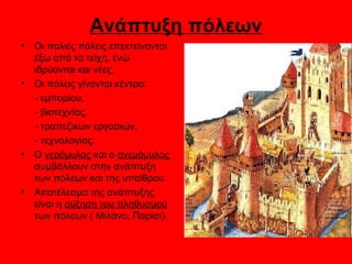 Ανάπτυξη πόλεων
•   Οι παλιές πόλεις επεκτείνονται
    έξω από τα τείχη, ενώ
    ιδρύονται και νέες.
•   Οι πόλεις γίνονται κέντρο:
    - εμπορίου,
    - βιοτεχνίας,
    - τραπεζικών εργασιών,
    - τεχνολογίας.
•   Ο νερόμυλος και ο ανεμόμυλος
    συμβάλλουν στην ανάπτυξη
    των πόλεων και της υπαίθρου.
•   Αποτέλεσμα της ανάπτυξης
    είναι η αύξηση του πληθυσμού
    των πόλεων ( Μιλάνο, Παρίσι).
 