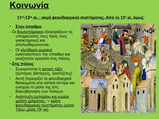 Κοινωνία
    11ος-13ος αι. : ακμή φεουδαρχικού συστήματος. Από το 13 ο αι. όμως:

• Στην ύπαιθρο:
- Οι δουλοπάροικοι εξαγοράζουν τις
    υποχρεώσεις τους προς τους
    γαιοκτήμονες και
    απελευθερώνονται.
- Οι ελεύθεροι χωρικοί
    εγκαταλείπουν την ύπαιθρο και
    αναζητούν εργασία στις πόλεις.
• Στις πόλεις:
- Συγκροτείται η αστική τάξη
    (έμποροι, βιοτέχνες, τραπεζίτες).
- Αυτή περιορίζει τα φεουδαρχικά
    δικαιώματα στα αστικά κέντρα και
    ενισχύει το ρόλο της στη
    διακυβέρνηση των πόλεων.
- Ανάπτυξη εμπορίου και ευρεία
    χρήση χρήματος → κρίση
    φεουδαρχικού συστήματος (μέσα
    13ου- μέσα 15ου αι).
 