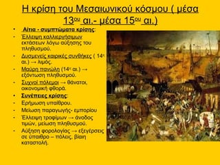Η κρίση του Μεσαιωνικού κόσμου ( μέσα
             13ου αι.- μέσα 15ου αι.)
•    Αίτια - συμπτώματα κρίσης:
-   Έλλειψη καλλιεργήσιμων
    εκτάσεων λόγω αύξησης του
    πληθυσμού.
-   Δυσμενείς καιρικές συνθήκες ( 14ος
    αι.) → λιμός.
-   Μαύρη πανώλη (14ος αι.) →
    εξόντωση πληθυσμού.
-   Συχνοί πόλεμοι → θάνατοι,
    οικονομική φθορά.
•   Συνέπειες κρίσης:
-   Ερήμωση υπαίθρου.
-   Μείωση παραγωγής- εμπορίου
-   Έλλειψη τροφίμων → άνοδος
    τιμών, μείωση πληθυσμού.
-   Αύξηση φορολογίας → εξεγέρσεις
    σε ύπαιθρο – πόλεις, βίαιη
    καταστολή.
 