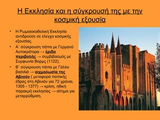 Η Εκκλησία και η σύγκρουσή της με την
              κοσμική εξουσία
•   Η Ρωμαιοκαθολική Εκκλησία
    αντιδρούσε σε έλεγχο κοσμικής
    εξουσίας.
•   Α΄ σύγκρουση πάπα με Γερμανό
    Αυτοκράτορα → έριδα
    περιβολής → συμβιβασμός με
    Συμφωνία Βορμς (1122).
•   Β΄ σύγκρουση πάπα με Γάλλο
    βασιλιά → αιχμαλωσία της
    Αβινιόν ( μεταφορά παπικής
    έδρας στη Αβινιόν για 72 χρόνια,
    1305 - 1377) → κρίση, ηθική
    παρακμή εκκλησίας → αίτημα για
    μεταρρύθμιση.
 