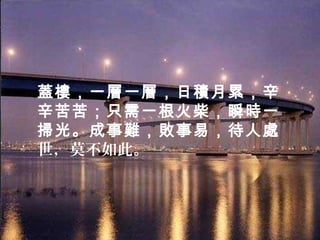 蓋樓，一層一層，日積月累，辛
辛苦苦；只需一根火柴，瞬時一
掃光。成事難，敗事易，待人處
世，莫不如此。
 