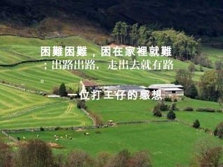 困難困難，困在家裡就難
；出路出路，走出去就有路
。
— 一位打工仔的感想
 