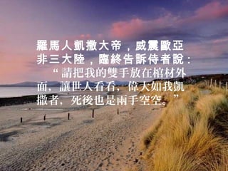 羅馬人凱撒大帝，威震歐亞
非三大陸，臨終告訴侍者說 :
 “ 請把我的雙手放在棺材外
面，讓世人看看，偉大如我凱
撒者，死後也是兩手空空。”
 