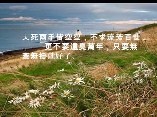 人死兩手皆空空，不求流芳百世
，  更不要遺臭萬年，只要無
牽無掛就好了。
 