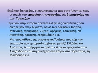 Εκεί που διζπρεψαν οι ςυμπατριϊτεσ μασ ςτθν Αίγυπτο, ιταν
 οι τομείσ του εμπορίου, τθσ γεωργίασ, τθσ βιομθχανίασ και
 των. Τραπεηϊν
 Ζμειναν ςτθν ιςτορία αρκετζσ ελλθνικζσ οικογζνειεσ που
 διζπρεψαν ςτθν Αίγυπτο, όπωσ των αδελφϊν Τοςίτςα,
 Μπενάκθ, Στουρνάρα, Ηιηίνια, Αβζρωφ, Τςανακλι, Ντϋ
 Αναςτάςθ, Καηοφλθ, Ηερβουδάκθ κ.α.
 Με προςπάκειεσ τθσ οικογζνειασ Τοςίτςα, που είχε τθν
 επιςταςία των εμπορικϊν ςχζςεων μεταξφ Ελλάδοσ και
 Αιγφπτου, λειτοφργθςε το πρϊτο ελλθνικό προξενείο ςτθν
 Αλεξάνδρεια και ςτθ ςυνζχεια ςτο Κάϊρο, ςτο Ρορτ-Σάϊντ, τθ
 Μανςοφρα κ.α.
 