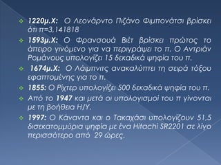  1220μ.Χ: Ο Λεονάρντο Πιζάνο Υιμπονάτσι βρίσκει
  ότι π=3,141818
 1593μ.Χ: Ο Υρανσουά Βιέτ βρίσκει πρώτος το
  άπειρο γινόμενο για να περιγράψει το π. Ο Αντριάν
  Ρομάνους υπολογίζει 15 δεκαδικά ψηφία του π.
 1674μ.Χ: Ο Λάιμπνιτς ανακαλύπτει τη σειρά τόξου
  εφαπτομένης για το π.
 1855: Ο Ρίχτερ υπολογίζει 500 δεκαδικά ψηφία του π.
 Από το 1947 και μετά οι υπολογισμοί του π γίνονται
  με τη βοήθεια Η/Τ.
 1997: Ο Κάναντα και ο Σακαχάσι υπολογίζουν 51,5
  δισεκατομμύρια ψηφία με ένα Hitachi SR2201 σε λίγο
  περισσότερο από 29 ώρες.
 