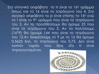 Στο ελληνικό αλφάβητο το π είναι το 16ο γράμμα
  όπως και το 16 είναι το τετράγωνο του 4. Στο
  αγγλικό αλφάβητο το p είναι επίσης το 16ο ενώ
  το I είναι το 9ο γράμμα που είναι το τετράγωνο
  του 3. Αν τα προσθέσουμε θα έχουμε 25 που
  είναι το τετράγωνο του 5. Αν τα πολ/σουμε
  (16*9) θα έχουμε 144 που είναι το τετράγωνο
  του 12.Αν διαιρέσουμε το 9 με το 16 θα έχουμε
  0,5625 δηλ. το τετράγωνο του 0,75. Δεν είναι
  λοιπόν τυχαίο που λένε «Το π είναι
  τετραγωνισμένο».
 