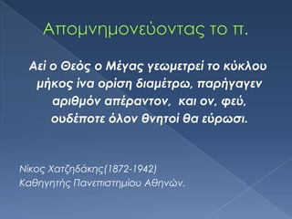 Αεί ο Θεός ο Μέγας γεωμετρεί το κύκλου
  μήκος ίνα ορίση διαμέτρω, παρήγαγεν
     αριθμόν απέραντον, και ον, φεύ,
     ουδέποτε όλον θνητοί θα εύρωσι.



Νίκος Φατζηδάκης(1872-1942)
Καθηγητής Πανεπιστημίου Αθηνών.
 