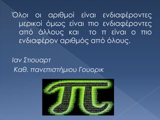 Όλοι οι αριθμοί είναι ενδιαφέροντες
 μερικοί όμως είναι πιο ενδιαφέροντες
 από άλλους και το π είναι ο πιο
 ενδιαφέρον αριθμός από όλους.

Ιαν ΢τιουαρτ
 Καθ. πανεπιστήμιου Γουορικ
 