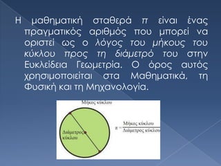 Η    μαθηματική σταθερά π είναι ένας
    πραγματικός αριθμός που μπορεί να
    οριστεί ως ο λόγος του μήκους του
    κύκλου προς τη διάμετρό του στην
    Ευκλείδεια Γεωμετρία. Ο όρος αυτός
    χρησιμοποιείται στα Μαθηματικά, τη
    Φυσική και τη Μηχανολογία.
 