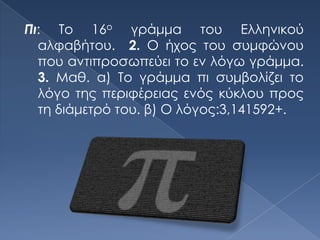 Πι: Το 16ο γράμμα του Ελληνικού
  αλφαβήτου. 2. Ο ήχος του συμφώνου
  που αντιπροσωπεύει το εν λόγω γράμμα.
  3. Μαθ. α) Το γράμμα πι συμβολίζει το
  λόγο της περιφέρειας ενός κύκλου προς
  τη διάμετρό του. β) Ο λόγος:3,141592+.
 