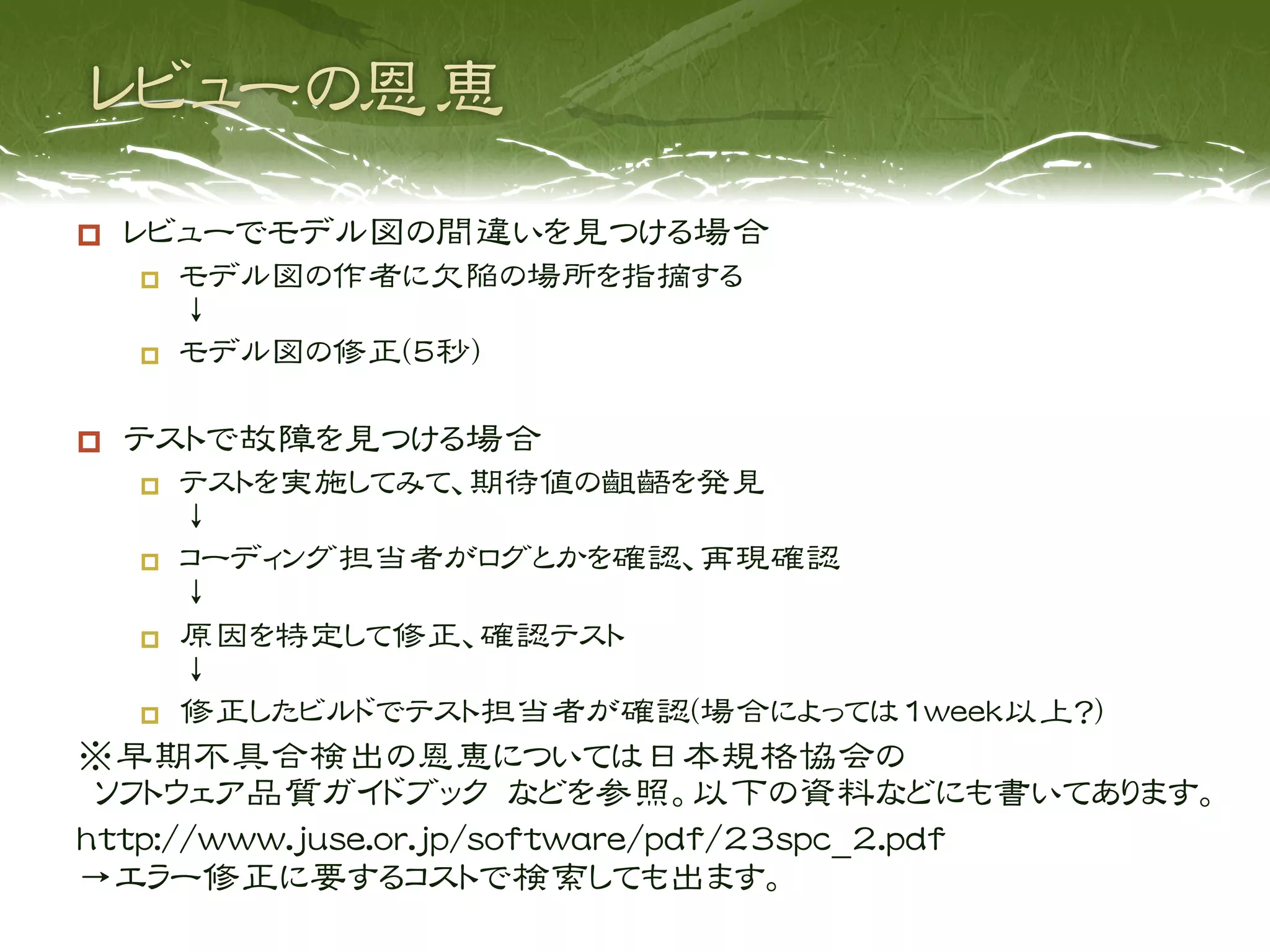     レビューでモデル図の間違いを見つける場合
         モデル図の作者に欠陥の場所を指摘する
          ↓
         モデル図の修正(5秒)

    テストで故障を見つける場合
         テストを実施してみて、期待値の齟齬を発見
          ↓
         コーディング担当者がログとかを確認、再現確認
          ↓
         原因を特定して修正、確認テスト
          ↓
         修正したビルドでテスト担当者が確認(場合によっては1week以上？)
※早期不具合検出の恩恵については日本規格協会の
 ソフトウェア品質ガイドブック などを参照。以下の資料などにも書いてあります。
http://www.juse.or.jp/software/pdf/23spc_2.pdf
→エラー修正に要するコストで検索しても出ます。
 