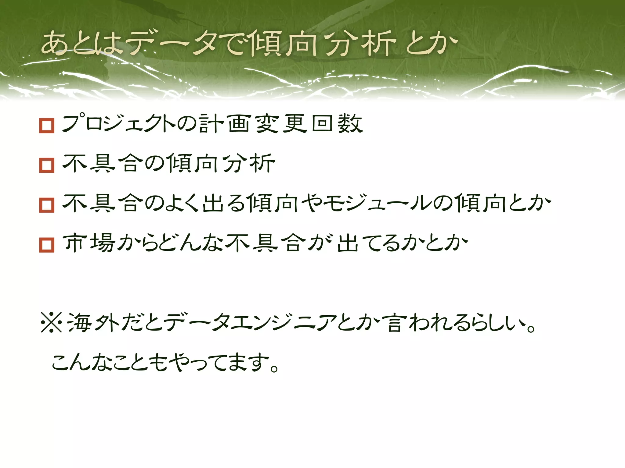   プロジェクトの計画変更回数
  不具合の傾向分析
  不具合のよく出る傾向やモジュールの傾向とか
  市場からどんな不具合が出てるかとか


※海外だとデータエンジニアとか言われるらしい。
 こんなこともやってます。
 