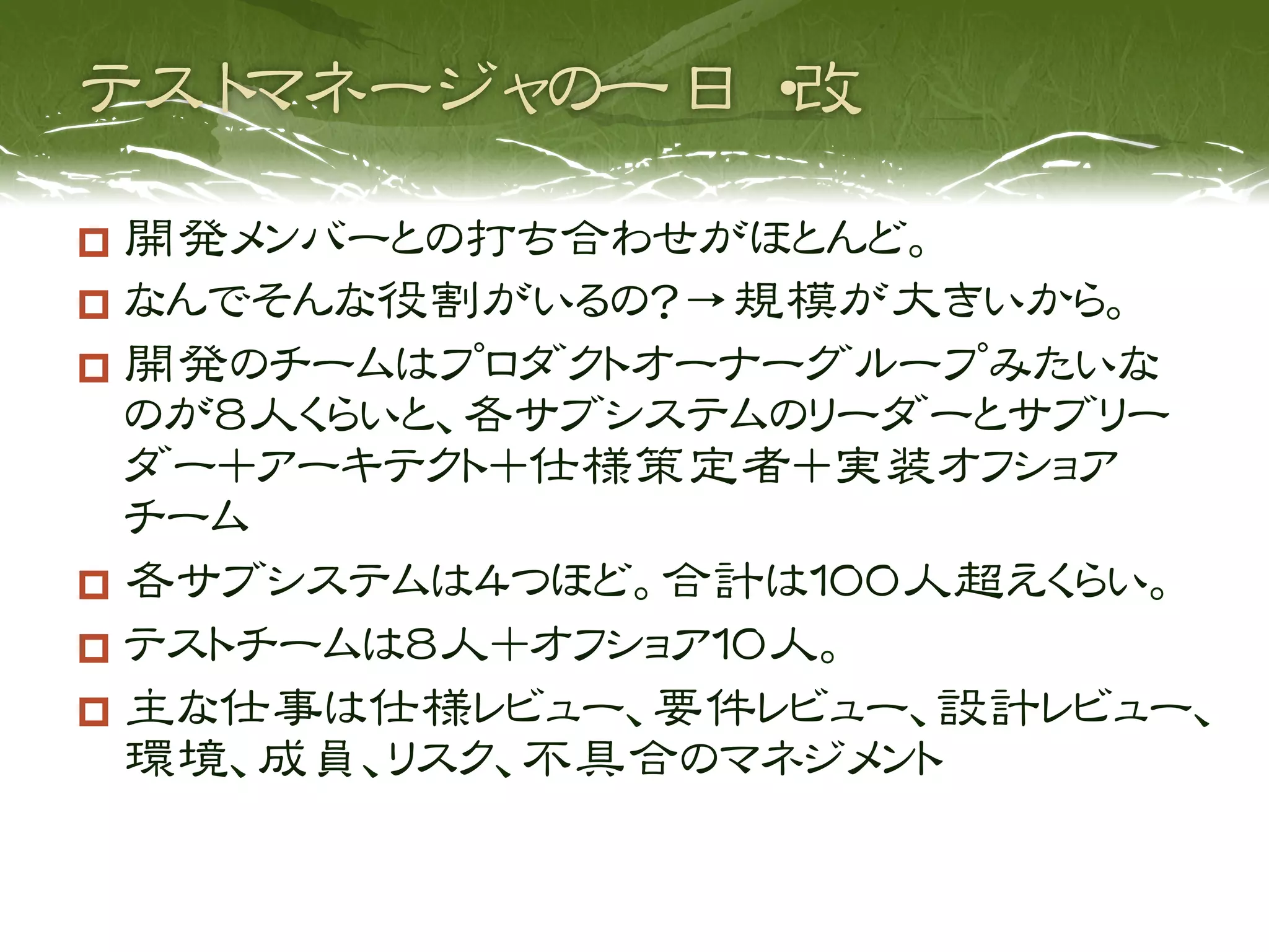   開発メンバーとの打ち合わせがほとんど。
  なんでそんな役割がいるの？→規模が大きいから。
  開発のチームはプロダクトオーナーグループみたいな
   のが８人くらいと、各サブシステムのリーダーとサブリー
   ダー＋アーキテクト＋仕様策定者＋実装オフショア
   チーム
  各サブシステムは４つほど。合計は１００人超えくらい。
  テストチームは８人＋オフショア１０人。
  主な仕事は仕様レビュー、要件レビュー、設計レビュー、
   環境、成員、リスク、不具合のマネジメント
 