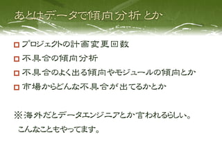  プロジェクトの計画変更回数
  不具合の傾向分析
  不具合のよく出る傾向やモジュールの傾向とか
  市場からどんな不具合が出てるかとか


※海外だとデータエンジニアとか言われるらしい。
 こんなこともやってます。
 