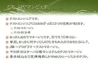   テストエンジニアです。
  テストエンジニアにはおおざっぱに２つの役割があります。
       テストマネージャ
       テスト担当者

  おっさんなのでマネージャです。※でも10年くらい
  普段、おっさん何やってんの？と言われたのでおもむろにLT。
  J隊→プログラマ→テストマネージャ。
  今の担当はサーバの複合システムのテストマネージャ
  基本組込みで医療機器とかWebストレージとかのテスト。
 