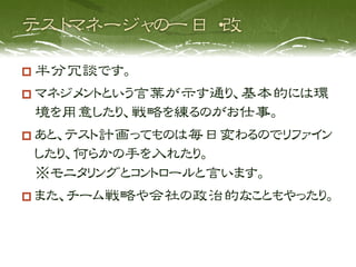   半分冗談です。
  マネジメントという言葉が示す通り、基本的には環
   境を用意したり、戦略を練るのがお仕事。
  あと、テスト計画ってものは毎日変わるのでリファイン
   したり、何らかの手を入れたり。
   ※モニタリングとコントロールと言います。
  また、チーム戦略や会社の政治的なこともやったり。
 