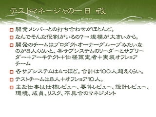   開発メンバーとの打ち合わせがほとんど。
  なんでそんな役割がいるの？→規模が大きいから。
  開発のチームはプロダクトオーナーグループみたいな
   のが８人くらいと、各サブシステムのリーダーとサブリー
   ダー＋アーキテクト＋仕様策定者＋実装オフショア
   チーム
  各サブシステムは４つほど。合計は１００人超えくらい。
  テストチームは８人＋オフショア１０人。
  主な仕事は仕様レビュー、要件レビュー、設計レビュー、
   環境、成員、リスク、不具合のマネジメント
 