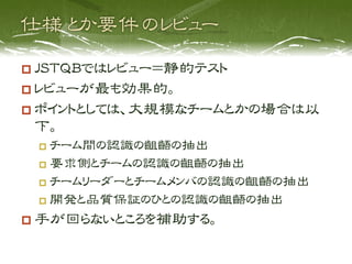   JSTQBではレビュー＝静的テスト
  レビューが最も効果的。
  ポイントとしては、大規模なチームとかの場合は以
 下。
   チーム間の認識の齟齬の抽出

   要求側とチームの認識の齟齬の抽出

   チームリーダーとチームメンバの認識の齟齬の抽出

   開発と品質保証のひとの認識の齟齬の抽出

  手が回らないところを補助する。
 