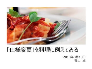 「仕様変更」を料理に例えてみる
           2013年3⽉10⽇
                ⻘⼭ 卓
 