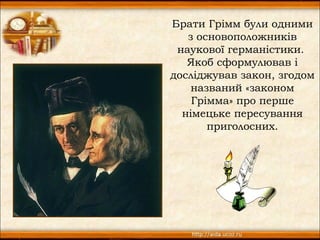 Брати Грімм були одними
   з основоположників
 наукової германістики.
   Якоб сформулював і
досліджував закон, згодом
    названий «законом
    Грімма» про перше
  німецьке пересування
       приголосних.
 
