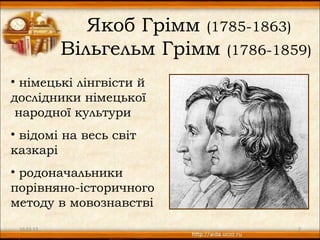 Якоб Грімм (1785-1863)
            Вільгельм Грімм (1786-1859)
• німецькі лінгвісти й
дослідники німецької
 народної культури
• відомі на весь світ
казкарі
• родоначальники
порівняно-історичного
методу в мовознавстві
 10.03.13                            2
 