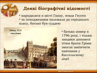 Деякі біографічні відомості
        • народилися в місті Ганау, земля Гессен
        • за походженням належали до середнього
        класу, батько був суддею

Ганау XIII
століття
                                • батько помер в
                                1796 році, і тільки
                                завдяки допомозі
                                тітки брати Грімм
                                змогли закінчити
                                навчання у
                                Кассельскому
                                ліцеї
 