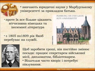 • вивчають юридичні науки у Марбурзькому
            університеті за прикладом батька.

•   проте їх все більше цікавить
      вітчизняна німецька та
        іноземної література

• з 1805 по1809 рік Якоб
перебуває на службі.


              Щоб заробити гроші, він постійно змінює
              посади: працює секретарем військової
              місії, дипломатом, бібліотекарем.
              • Вільгельм часто хворіє і потребує
              піклування.
                                                    4
 