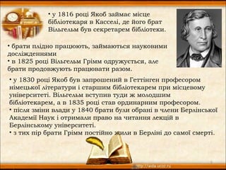 • у 1816 році Якоб займає місце
           бібліотекаря в Касселі, де його брат
           Вільгельм був секретарем бібліотеки.

• брати плідно працюють, займаються науковими
досліжденнями
• в 1825 році Вільгельм Грімм одружується, але
брати продовжують працювати разом. 
• у 1830 році Якоб був запрошений в Геттінген професором
німецької літератури і старшим бібліотекарем при місцевому
університеті. Вільгельм вступив туди ж молодшим
бібліотекарем, а в 1835 році став ординарним професором.
• після зміни влади у 1840 брати були обрані в члени Берлінської
Академії Наук і отримали право на читання лекцій в
Берлінському університеті.
• з тих пір брати Грімм постійно жили в Берліні до самої смерті.



                                                             5
 