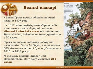 Великі казкарі

• Брати Грімм почали збирати народні
казки в 1807 році
• У 1812 вони опублікували збірник з 86
німецьких казок в збірці під назвою
«Дитячі й сімейні казки» нім. Kinder-und
Hausmärchen, і пізніше вийшов другий том
з 70 казок.
•Грімм написали двотомну роботу під
назвою нім. Deutsche Sagen, яка включала
585 німецьких легенд і була опублікована в
1816 та 1818 роках.
•У сьомому виданні «Kinder-und
Hausmärchen» 1857 року містяться 211
казок.
                                             6
 