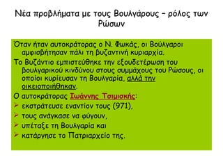 Νέα προβλήματα με τους Βουλγάρους – ρόλος των
                   Ρώσων

Όταν ήταν αυτοκράτορας ο Ν. Φωκάς, οι Βούλγαροι
  αμφισβήτησαν πάλι τη βυζαντινή κυριαρχία.
Το Βυζάντιο εμπιστεύθηκε την εξουδετέρωση του
  βουλγαρικού κινδύνου στους συμμάχους του Ρώσους, οι
  οποίοι κυρίευσαν τη Βουλγαρία, αλλά την
  οικειοποιήθηκαν.
Ο αυτοκράτορας Ιωάννης Τσιμισκής:
 εκστράτευσε εναντίον τους (971),
 τους ανάγκασε να φύγουν,
 υπέταξε τη Βουλγαρία και
 κατάργησε το Πατριαρχείο της.
 