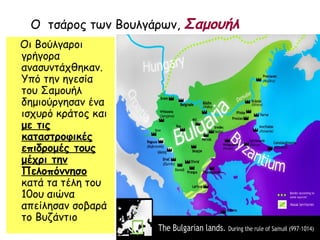 Ο τσάρος των Βουλγάρων, Σαμουήλ
Οι Βούλγαροι
γρήγορα
ανασυντάχθηκαν.
Υπό την ηγεσία
του Σαμουήλ
δημιούργησαν ένα
ισχυρό κράτος και
με τις
καταστροφικές
επιδρομές τους
μέχρι την
Πελοπόννησο
κατά τα τέλη του
10ου αιώνα
απείλησαν σοβαρά
το Βυζάντιο
 