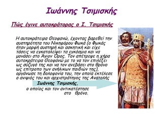 Ιωάννης Τσιμισκής
Πώς έγινε αυτοκράτορας ο Ι. Τσιμισκής

 Η αυτοκράτειρα Θεοφανώ, έχοντας βαρεθεί την
 αυστηρότητα του Νικηφόρου Φωκά (ο Φωκάς
 ήταν μορφή αυστηρή και ασκητική και είχε
 τάσεις να εγκαταλείψει τα εγκόσμια και να
 μονάσει στο Άγιον Όρος. Τον απέτρεψε η χήρα
 αυτοκράτειρα Θεοφανώ με το να τον επιλέξει
 ως σύζυγό της και να τον ανεβάσει στο θρόνο
 ως επίτροπο των ανήλικων παιδιών της),
 οργάνωσε τη δολοφονία του, την οποία εκτέλεσε
 ο ανιψιός του και αρχιστράτηγος της Ανατολής
            Ιωάννης Τσιμισκής,
      ο οποίος και τον αντικατέστησε
                         στο θρόνο.
 