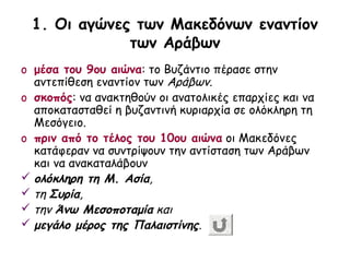 1. Οι αγώνες των Μακεδόνων εναντίον
             των Αράβων
o μέσα του 9ου αιώνα: το Βυζάντιο πέρασε στην
  αντεπίθεση εναντίον των Αράβων.
o σκοπός: να ανακτηθούν οι ανατολικές επαρχίες και να
  αποκατασταθεί η βυζαντινή κυριαρχία σε ολόκληρη τη
  Μεσόγειο.
o πριν από το τέλος του 10ου αιώνα οι Μακεδόνες
  κατάφεραν να συντρίψουν την αντίσταση των Αράβων
  και να ανακαταλάβουν
 ολόκληρη τη Μ. Ασία,
 τη Συρία,
 την Άνω Μεσοποταμία και
 μεγάλο μέρος της Παλαιστίνης.
 