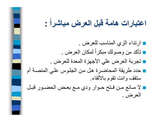 ‫اعتبارات ھامة قبل العرض مباشراً :‬

                        ‫ارتداء الزي المناسب للعرض .‬
                ‫تأكد من وصولك مبكراً لمكان العرض .‬
           ‫تجربة العرض علي األجھزة المعدة للعرض .‬
‫حدد طريقة المحاض رة ھ ل م ن الجل وس عل ي المنص ة أم‬
                             ‫ستقف وانت تقوم باأللقاء.‬
‫ال م انع م ن ف تح ح وار ودي م ع بع ض الحض ور قب ل‬
                                             ‫العرض .‬
 