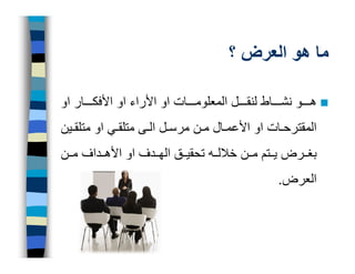 ‫ما ھو العرض ؟‬

‫ھ و نش اط لنق ل المعلوم ات او األراء او األفك ار او‬
‫المقترح ات او األعم ال م ن مرس ل ال ى متلق ي او متلق ين‬
‫بغ رض ي تم م ن خالل ه تحقي ق الھ دف او األھ داف م ن‬
                                              ‫العرض.‬
 