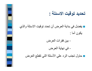 ‫تحديد توقيت االسئلة :‬

‫يفضل في بداية العرض أن تحدد توقيت االسئلة والذي‬
                                     ‫يكون أما :‬

                    ‫- بين فقرات العرض‬

                     ‫- في نھاية العرض‬

    ‫حاول تجنب الرد علي األسئلة التي تقطع العرض‬
 