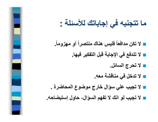 ‫ما تتجنبه في إجاباتك لألسئلة :‬

   ‫ال تكن مدافعا ً فليس ھناك منتصراً أو مھزوما ً.‬
            ‫ال تندفع في اإلجابة قبل التفكير فيھا.‬
                                ‫ال تحرج السائل.‬
                        ‫ال تدخل في مناقشة معه.‬
 ‫ال تجيب علي سؤال خارج موضوع المحاضرة .‬
‫ال تجيب لو انك ال تفھم السؤال، حاول إستيضاحه.‬
 