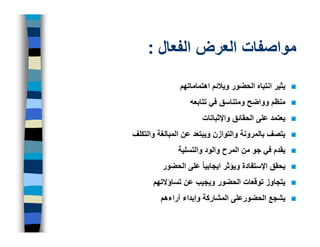 ‫مواصفات العرض الفعال :‬
               ‫يثير انتباه الحضور ويالئم اھتماماتھم‬
                  ‫منظم وواضح ومتناسق في تتابعه‬
                      ‫يعتمد على الحقائق واإلثباتات‬
‫يتصف بالمرونة والتوازن ويبتعد عن المبالغة والتكلف‬
              ‫يقدم في جو من المرح والود والتسلية‬
         ‫يحقق اإلستفادة ويؤثر ايجابيا ً على الحضور‬
      ‫يتجاوز توقعات الحضور ويجيب عن تساؤالتھم‬
         ‫يشجع الحضورعلى المشاركة وإبداء آراءھم‬
 