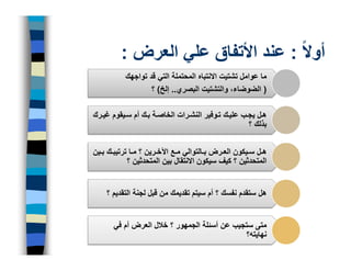 ‫أوالً : عند األتفاق علي العرض :‬
           ‫ما عوامل تشتيت االنتباه المحتملة التي قد تواجھك‬
                   ‫) الضوضاء، والتشتيت البصري.. إلخ( ؟‬

‫ھ ل يج ب علي ك ت وفير النش رات الخاص ة ب ك أم س يقوم غي رك‬
                                                    ‫بذلك ؟‬


‫ھ ل س يكون الع رض ب التوالي م ع اآلخ رين ؟ م ا ترتيب ك ب ين‬
            ‫المتحدثين ؟ كيف سيكون االنتقال بين المتحدثين ؟‬


    ‫ھل ستقدم نفسك ؟ أم سيتم تقديمك من قبل لجنة التقديم ؟‬


      ‫متى ستجيب عن أسئلة الجمھور ؟ خالل العرض أم في‬
                                             ‫نھايته؟‬
 