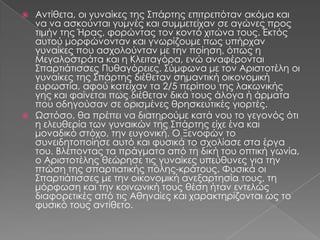  Αντίθετα, οι γυναίκες της ΢πάρτης επιτρεπόταν ακόμα και
  να να ασκούνται γυμνές και συμμετείχαν σε αγώνες προς
  τιμήν της Ήρας, φορώντας τον κοντό χιτώνα τους. Εκτός
  αυτού μορφώνονταν και γνωρίζουμε πως υπήρχαν
  γυναίκες που ασχολούνταν με την ποίηση, όπως η
  Μεγαλοστράτα και η Κλειταγόρα, ενώ αναφέρονται
  ΢παρτιάτισσες Πυθαγόρειες. ΢ύμφωνα με τον Αριστοτέλη οι
  γυναίκες της ΢πάρτης διέθεταν σημαντική οικονομική
  ευρωστία, αφού κατείχαν τα 2/5 περίπου της λακωνικής
  γης και φαίνεται πως διέθεταν δικά τους άλογα ή άρματα
  που οδηγούσαν σε ορισμένες θρησκευτικές γιορτές.
 Ψστόσο, θα πρέπει να διατηρούμε κατά νου το γεγονός ότι
  η ελευθερία των γυναικών της ΢πάρτης είχε ένα και
  μοναδικό στόχο, την ευγονική. Ο Ξενοφών το
  συνειδητοποίησε αυτό και φυσικά το σχολίασε στα έργα
  του. Βλέποντας τα πράγματα από τη δική του οπτική γωνία,
  ο Αριστοτέλης θεώρησε τις γυναίκες υπεύθυνες για την
  πτώση της σπαρτιατικής πόλης-κράτους. Υυσικά οι
  ΢παρτιάτισσες με την οικονομική ανεξαρτησία τους, τη
  μόρφωση και την κοινωνική τους θέση ήταν εντελώς
  διαφορετικές από τις Αθηναίες και χαρακτηρίζονται ως το
  φυσικό τους αντίθετο.
 