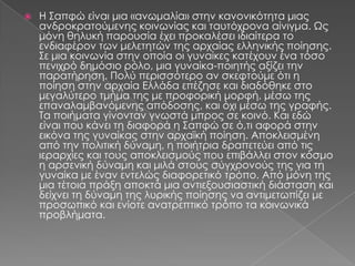    Η ΢απφώ είναι μια «ανωμαλία» στην κανονικότητα μιας
    ανδροκρατούμενης κοινωνίας και ταυτόχρονα αίνιγμα. Ψς
    μόνη θηλυκή παρουσία έχει προκαλέσει ιδιαίτερα το
    ενδιαφέρον των μελετητών της αρχαίας ελληνικής ποίησης.
    ΢ε μια κοινωνία στην οποία οι γυναίκες κατέχουν ένα τόσο
    πενιχρό δημόσιο ρόλο, μια γυναίκα-ποιητής αξίζει την
    παρατήρηση. Πολύ περισσότερο αν σκεφτούμε ότι η
    ποίηση στην αρχαία Ελλάδα επέζησε και διαδόθηκε στο
    μεγαλύτερο τμήμα της με προφορική μορφή, μέσω της
    επαναλαμβανόμενης απόδοσης, και όχι μέσω της γραφής.
    Σα ποιήματα γίνονταν γνωστά μπρος σε κοινό. Και εδώ
    είναι που κάνει τη διαφορά η ΢απφώ σε ό,τι αφορά στην
    εικόνα της γυναίκας στην αρχαϊκή ποίηση. Αποκλεισμένη
    από την πολιτική δύναμη, η ποιήτρια δραπετεύει από τις
    ιεραρχίες και τους αποκλεισμούς που επιβάλλει στον κόσμο
    η αρσενική δύναμη και μιλά στους σύγχρονούς της για τη
    γυναίκα με έναν εντελώς διαφορετικό τρόπο. Από μόνη της
    μια τέτοια πράξη αποκτά μια αντιεξουσιαστική διάσταση και
    δείχνει τη δύναμη της λυρικής ποίησης να αντιμετωπίζει με
    προσωπικό και ενίοτε ανατρεπτικό τρόπο τα κοινωνικά
    προβλήματα.
 