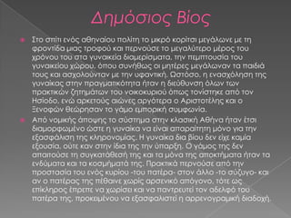  ΢το σπίτι ενός αθηναίου πολίτη το μικρό κορίτσι μεγάλωνε με τη
  φροντίδα μιας τροφού και περνούσε το μεγαλύτερο μέρος του
  χρόνου του στα γυναικεία διαμερίσματα, την πεμπτουσία του
  γυναικείου χώρου, όπου συνήθως οι μητέρες μεγάλωναν τα παιδιά
  τους και ασχολούνταν με την υφαντική. Ψστόσο, η ενασχόληση της
  γυναίκας στην πραγματικότητα ήταν η διεύθυνση όλων των
  πρακτικών ζητημάτων του νοικοκυριού όπως τονίστηκε από τον
  Ησίοδο, ενώ αρκετούς αιώνες αργότερα ο Αριστοτέλης και ο
  Ξενοφών θεώρησαν το γάμο εμπορική συμφωνία.
 Από νομικής άποψης το σύστημα στην κλασική Αθήνα ήταν έτσι
  διαμορφωμένο ώστε η γυναίκα να είναι απαραίτητη μόνο για την
  εξασφάλιση της κληρονομίας. Η γυναίκα δια βίου δεν είχε καμία
  εξουσία, ούτε καν στην ίδια της την ύπαρξη. Ο γάμος της δεν
  απαιτούσε τη συγκατάθεσή της και τα μόνα της αποκτήματα ήταν τα
  ενδύματα και τα κοσμήματά της. Πρακτικά περνούσε από την
  προστασία του ενός κυρίου -του πατέρα- στον άλλο -το σύζυγο- και
  αν ο πατέρας της πέθαινε χωρίς αρσενικό απόγονο, τότε ως
  επίκληρος έπρεπε να χωρίσει και να παντρευτεί τον αδελφό του
  πατέρα της, προκειμένου να εξασφαλιστεί η αρρενογραμική διαδοχή.
 