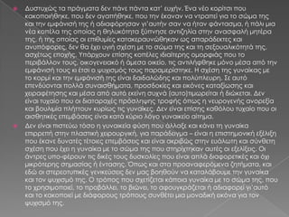    Δυστυχώς τα πράγματα δεν πάνε πάντα κατ’ ευχήν. Ένα νέο κορίτσι που
    κακοποιήθηκε, που δεν αγαπήθηκε, που την έκαναν να ντραπεί για το σώμα της
    και την εμφάνισή της ή αδιαφόρησαν γι’αυτήν σαν να ήταν φάντασμα, ή πάλι μια
    νέα κοπέλα της οποίας η θηλυκότητα ξύπνησε αντιζηλία στην ανασφαλή μητέρα
    της, ή της οποίας οι επιθυμίες κατακεραυνώθηκαν ως απαράδεκτες και
    ανυπόφορες, δεν θα έχει υγιή σχέση με το σώμα της και τη σεξουαλικότητά της,
    ασχέτως εποχής. Τπάρχουν επίσης κοπέλες ιδιαίτερης ομορφιάς που το
    περιβάλλον τους, οικογενειακό ή άμεσα οικείο, τις αντιλήφθηκε μόνο μέσα από την
    εμφάνισή τους κι έτσι ο ψυχισμός τους παραμερίστηκε. Η σχέση της γυναίκας με
    το κορμί και την εμφάνισή της είναι δαιδαλώδης και πολύπλευρη. ΢ε αυτό
    επενδύονται πολλά συναισθήματα, προσδοκίες και εικόνες καταξίωσης και
    χειραφέτησης και μέσα από αυτό εκείνη συχνά (αυτο)τιμωρείται ή διώκεται. Δεν
    είναι τυχαίο που οι διαταραχές πρόσληψης τροφής όπως η νευρογενής ανορεξία
    και βουλιμία πλήττουν κυρίως τις γυναίκες. Δεν είναι επίσης καθόλου τυχαίο που οι
    αισθητικές επεμβάσεις είναι κατά κύριο λόγο γυναικείο αίτημα.
   Δεν είναι πιστεύω τόσο η γυναικεία φύση που άλλαξε και κάνει τη γυναίκα
    επιρρεπή στην πλαστική χειρουργική, για παράδειγμα – είναι η επιστημονική εξέλιξη
    που έκανε δυνατές τέτοιες επεμβάσεις και είναι ακριβώς στην ευάλωτη και σύνθετη
    σχέση που έχει η γυναίκα με το σώμα της που στηρίχτηκαν αυτές οι εξελίξεις. Οι
    άντρες υπο-φέρουν τις δικές τους δυσκολίες που είναι απλά διαφορετικές και όχι
    μικρότερης σημασίας ή έντασης. ΋πως και στα προαναφερόμενα ζητήματα, και
    εδώ οι στερεοτυπικές γενικεύσεις δεν μας βοηθούν να καταλάβουμε την γυναίκα
    και τον ψυχισμό της. Ο τρόπος που σχετίζεται κάποια γυναίκα με το σώμα της, που
    το χρησιμοποιεί, το προβάλλει, το βιώνει, το αφουγκράζεται ή αδιαφορεί γι’αυτό
    και το κακοποιεί με διάφορους τρόπους συνθέτει μια μοναδική εικόνα για τον
    ψυχισμό της.
 