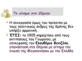 Το κίνημα στο Θέρισο

   Η συνεργασία όμως του πρίγκιπα με
    τους πολιτικούς άνδρες της Κρήτης δεν
    υπήρξε αρμονική.
   ΈΤΣΙ: το 1905 κηρύχτηκε από τους
    αντιπάλους του Γεωργίου, με
    επικεφαλής τον Ελευθέριο Βενιζέλο,
    επανάσταση στο Θέρισο με αίτημα την
    ένωση της Μεγαλονήσου με την Ελλάδα.
 